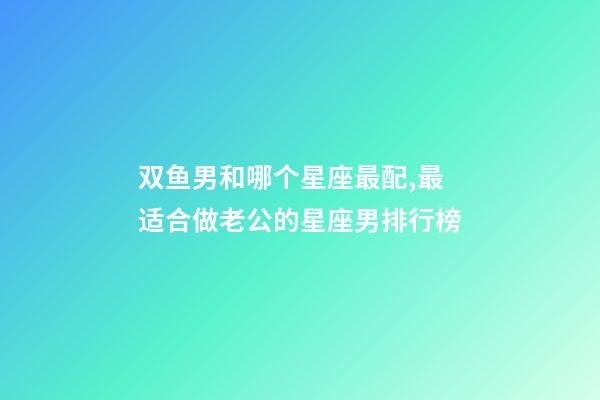 双鱼男和哪个星座最配,最适合做老公的星座男排行榜-第1张-观点-玄机派
