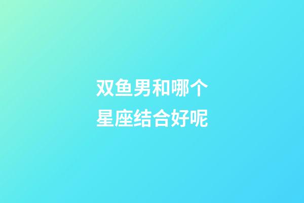 双鱼男和哪个星座结合好呢-第1张-星座运势-玄机派
