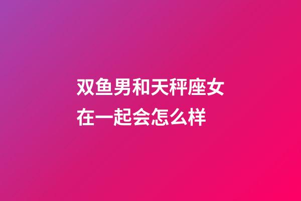 双鱼男和天秤座女在一起会怎么样-第1张-星座运势-玄机派