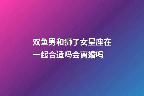 双鱼男和狮子女星座在一起合适吗会离婚吗-第1张-星座运势-玄机派
