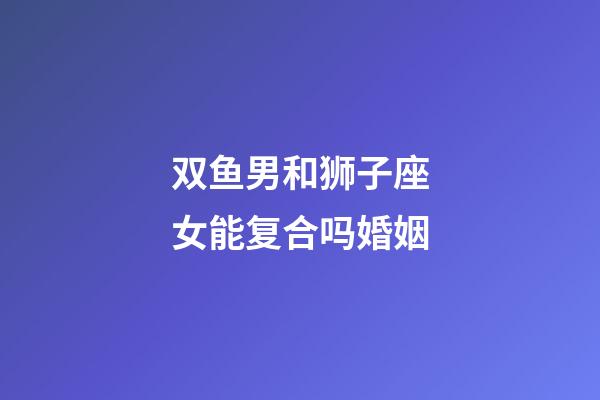 双鱼男和狮子座女能复合吗婚姻-第1张-星座运势-玄机派