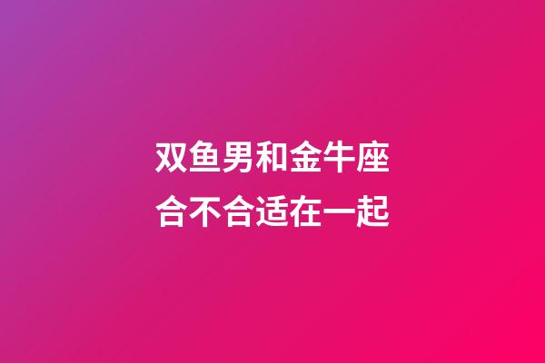 双鱼男和金牛座合不合适在一起-第1张-星座运势-玄机派