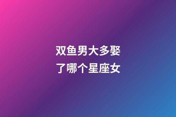 双鱼男大多娶了哪个星座女-第1张-星座运势-玄机派