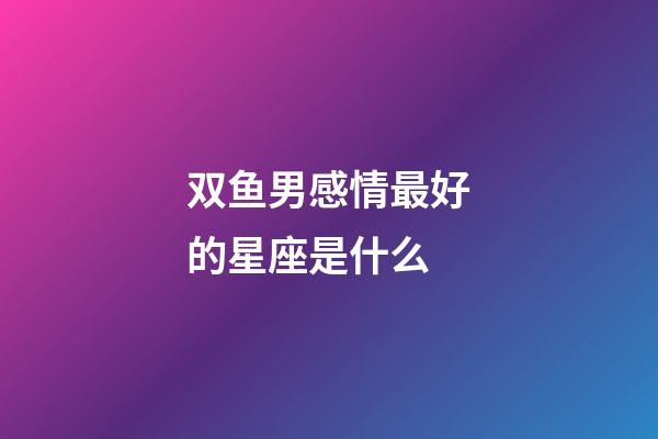 双鱼男感情最好的星座是什么-第1张-星座运势-玄机派