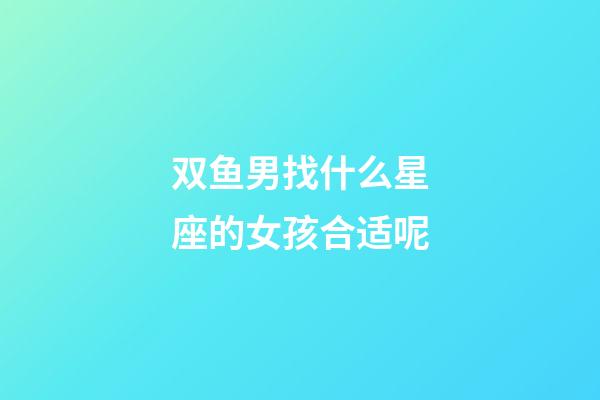 双鱼男找什么星座的女孩合适呢-第1张-星座运势-玄机派