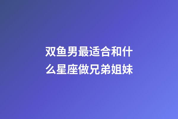 双鱼男最适合和什么星座做兄弟姐妹-第1张-星座运势-玄机派