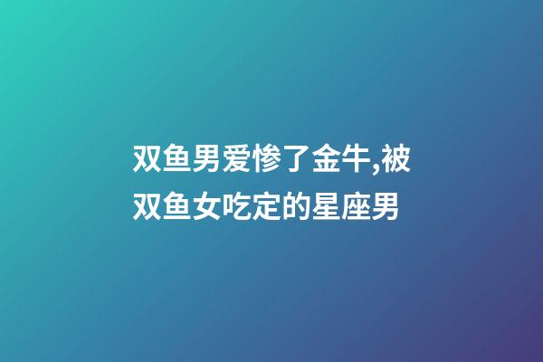双鱼男爱惨了金牛,被双鱼女吃定的星座男-第1张-观点-玄机派