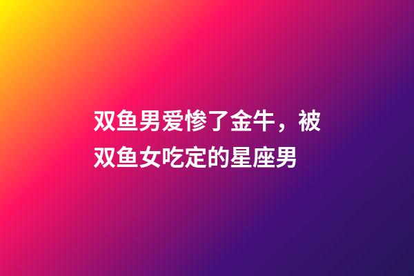 双鱼男爱惨了金牛，被双鱼女吃定的星座男-第1张-观点-玄机派