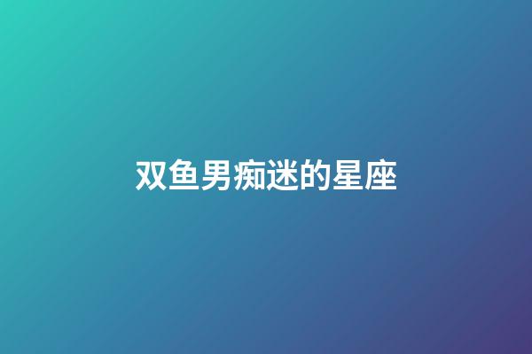 双鱼男痴迷的星座-第1张-星座运势-玄机派