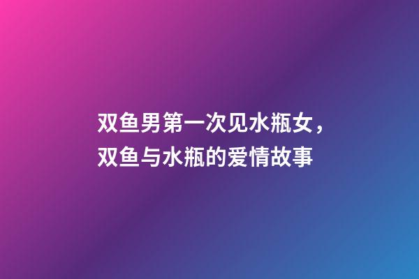 双鱼男第一次见水瓶女，双鱼与水瓶的爱情故事-第1张-观点-玄机派