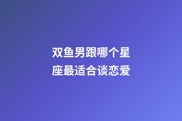 双鱼男跟哪个星座最适合谈恋爱-第1张-星座运势-玄机派