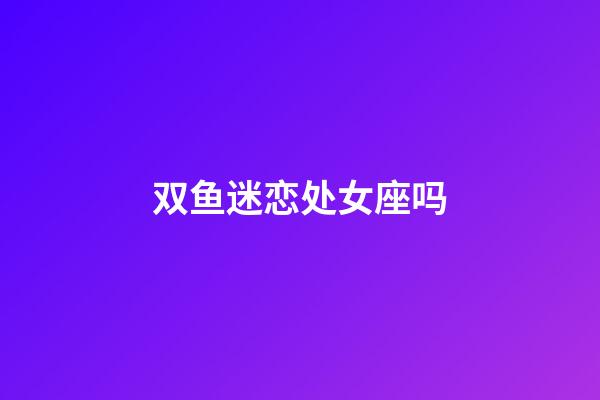 双鱼迷恋处女座吗-第1张-星座运势-玄机派