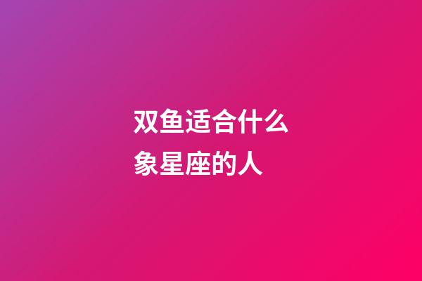 双鱼适合什么象星座的人-第1张-星座运势-玄机派