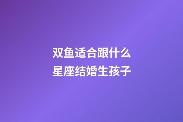 双鱼适合跟什么星座结婚生孩子-第1张-星座运势-玄机派