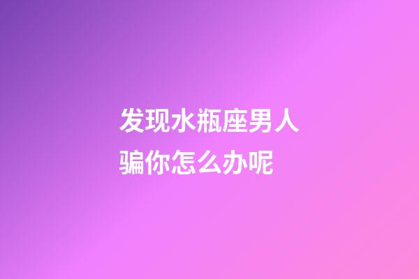 发现水瓶座男人骗你怎么办呢-第1张-星座运势-玄机派