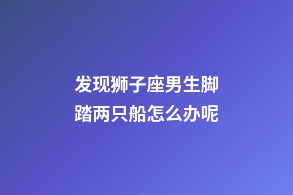 发现狮子座男生脚踏两只船怎么办呢-第1张-星座运势-玄机派