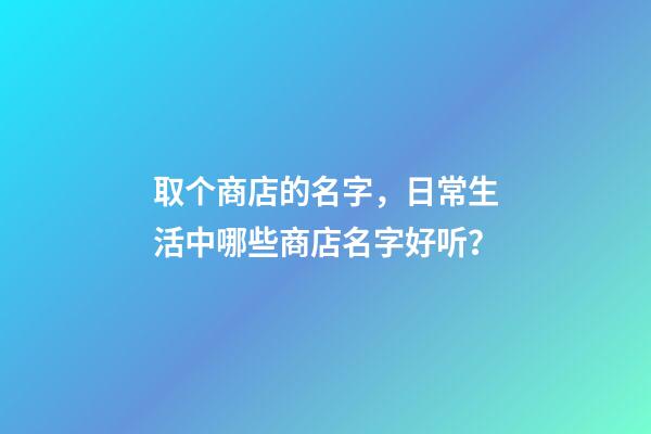 取个商店的名字，日常生活中哪些商店名字好听？-第1张-店铺起名-玄机派