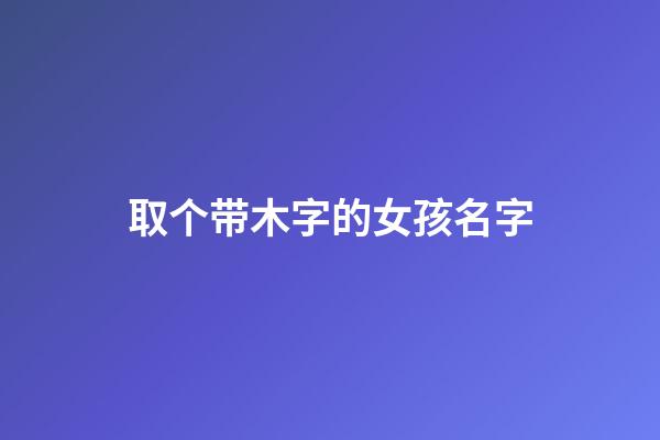 取个带木字的女孩名字(取个带木字的女孩名字有哪些)-第1张-女孩起名-玄机派