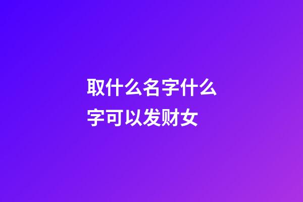 取什么名字什么字可以发财女(取什么名字发财之意)