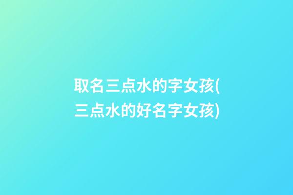 取名三点水的字女孩(三点水的好名字女孩)