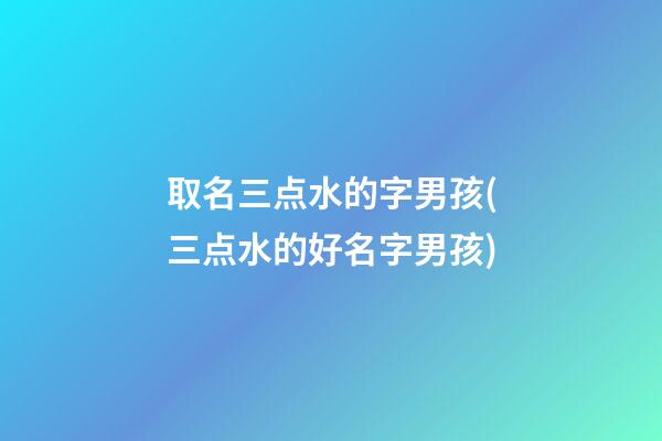 取名三点水的字男孩(三点水的好名字男孩)
