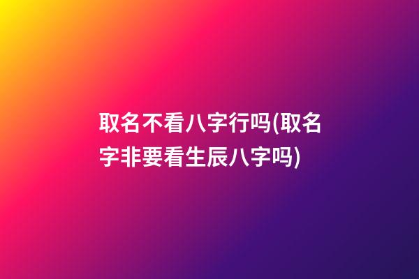 取名不看八字行吗(取名字非要看生辰八字吗)