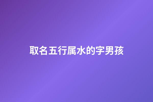 取名五行属水的字男孩(五行属水的字男孩名字有哪些)-第1张-男孩起名-玄机派