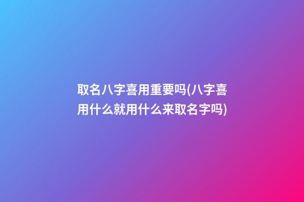 取名八字喜用重要吗(八字喜用什么就用什么来取名字吗)