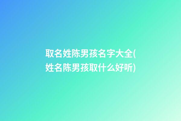 取名姓陈男孩名字大全(姓名陈男孩取什么好听)