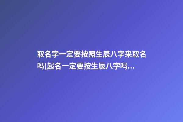 取名字一定要按照生辰八字来取名吗(起名一定要按生辰八字吗)