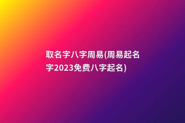 取名字八字周易(周易起名字2023免费八字起名)