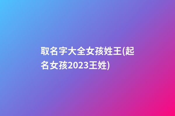 取名字大全女孩姓王(起名女孩2023王姓)