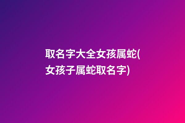 取名字大全女孩属蛇(女孩子属蛇取名字)
