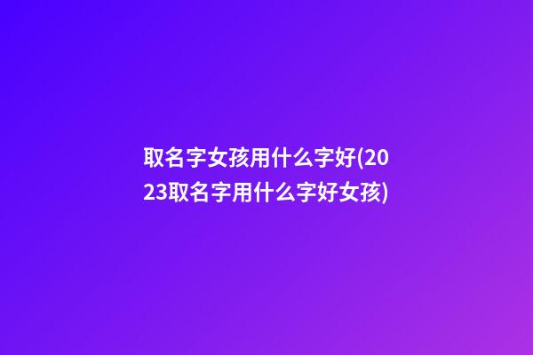 取名字女孩用什么字好(2023取名字用什么字好女孩)