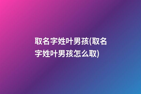 取名字姓叶男孩(取名字姓叶男孩怎么取)