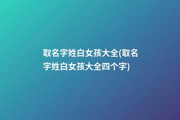 取名字姓白女孩大全(取名字姓白女孩大全四个字)