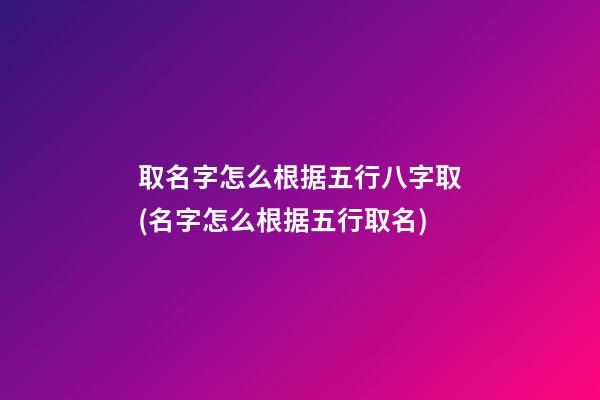 取名字怎么根据五行八字取(名字怎么根据五行取名)