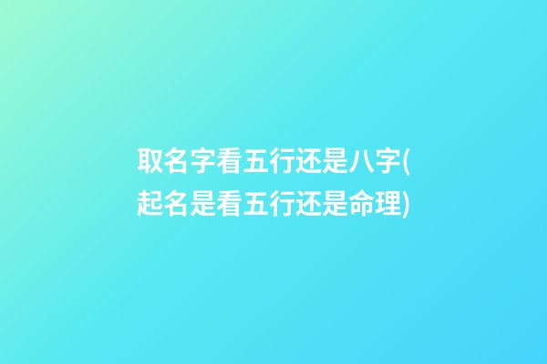 取名字看五行还是八字(起名是看五行还是命理)