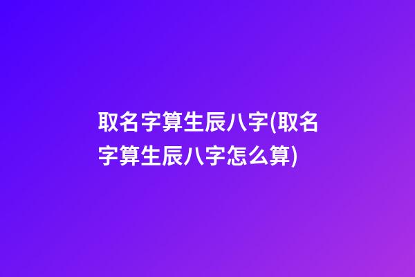 取名字算生辰八字(取名字算生辰八字怎么算)