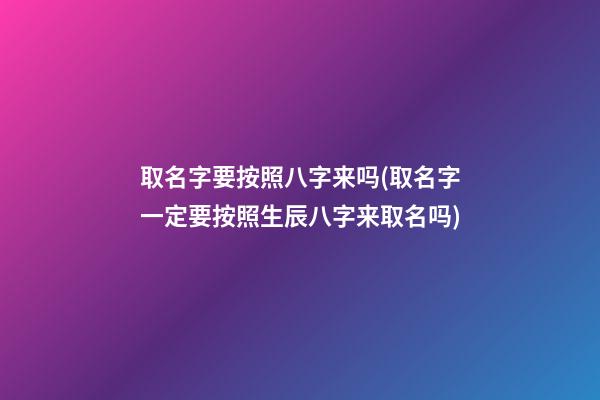 取名字要按照八字来吗(取名字一定要按照生辰八字来取名吗)