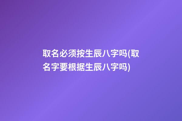 取名必须按生辰八字吗(取名字要根据生辰八字吗)