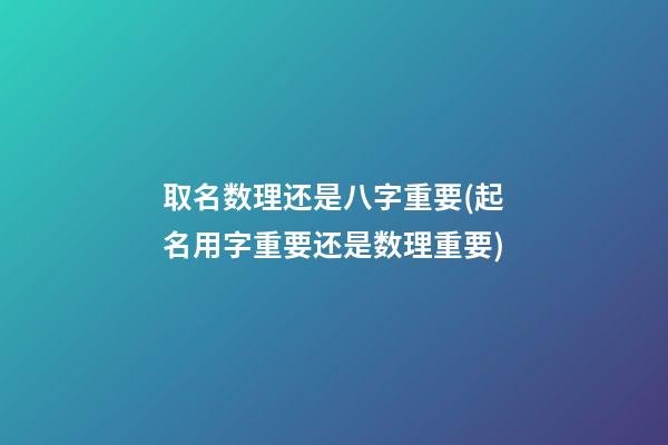 取名数理还是八字重要(起名用字重要还是数理重要)
