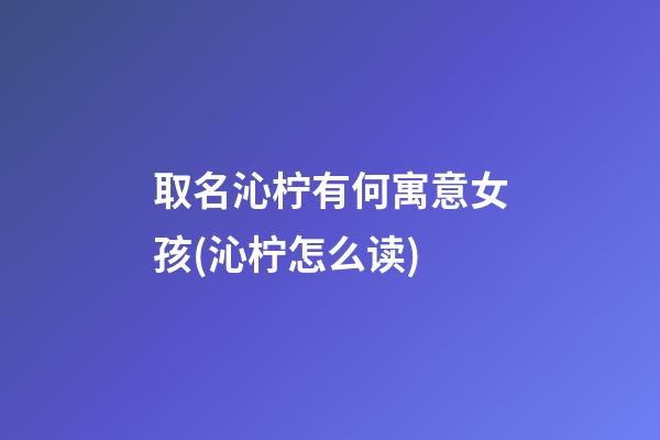 取名沁柠有何寓意女孩(沁柠怎么读)