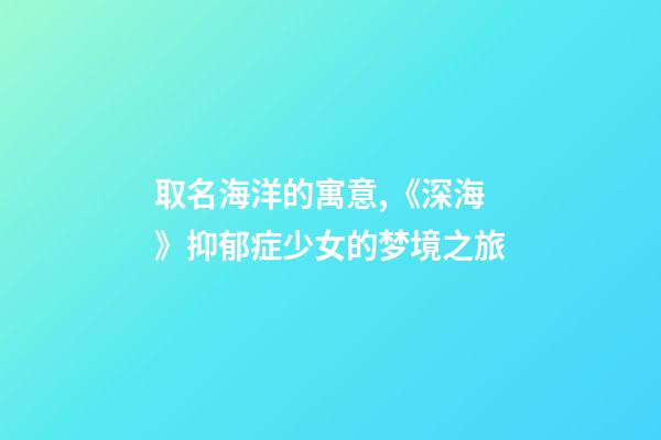 取名海洋的寓意,《深海》抑郁症少女的梦境之旅-第1张-观点-玄机派