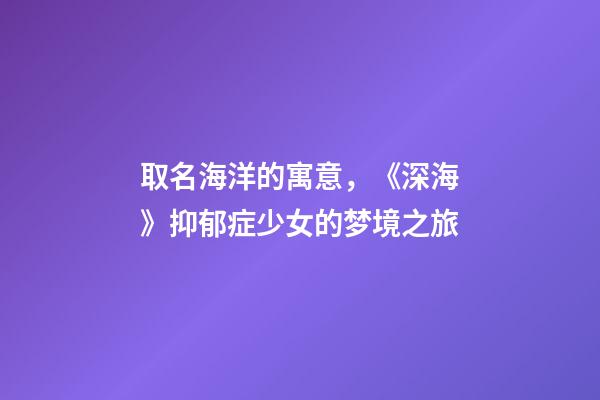 取名海洋的寓意，《深海》抑郁症少女的梦境之旅-第1张-观点-玄机派