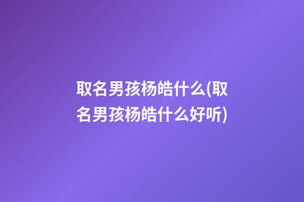 取名男孩杨皓什么(取名男孩杨皓什么好听)