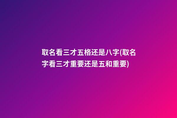 取名看三才五格还是八字(取名字看三才重要还是五和重要)