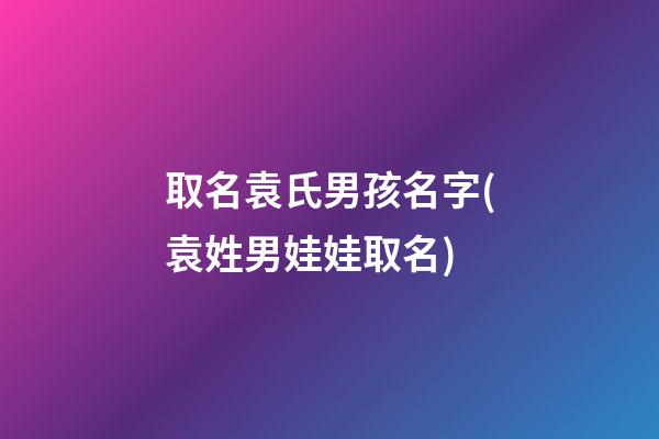 取名袁氏男孩名字(袁姓男娃娃取名)