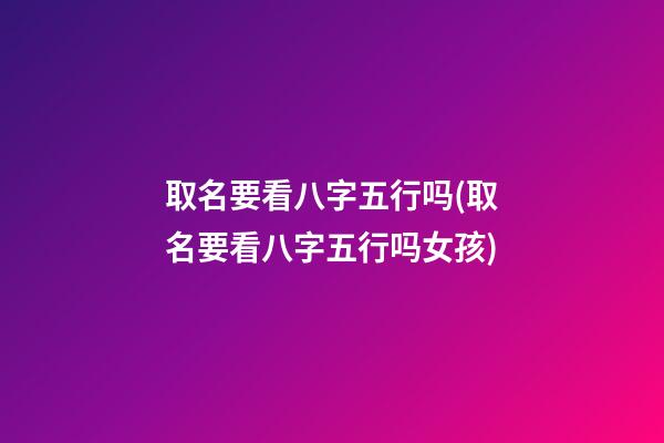 取名要看八字五行吗(取名要看八字五行吗女孩)