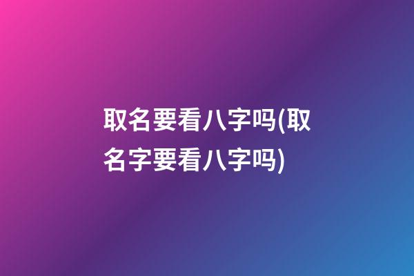 取名要看八字吗(取名字要看八字吗)